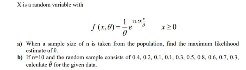 X is a random variable with
1 -11.25
f (x,0) =
x20
a) When a sample size of n is taken from the population, find the maximum likelihood
estimate of 0.
b) If n=10 and the random sample consists of 0.4, 0.2, 0.1, 0.1, 0.3, 0.5, 0.8, 0.6, 0.7, 0.3,
calculate ô for the given data.
