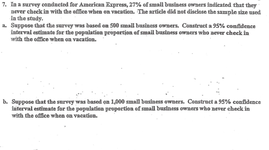 7. In a survey conducted for American Express, 27% of small business owners indicated that they
never check in with the office when on vacation. The article did not disclose the sample size used
in the study.
a. Suppose that the survey was based on 500 smail business owners. Construct a 95% confidence
interval estimate for the popalation proportion of small business owners who never check in
with the office when on vacation.
b. Suppose that the survey was based on 1,000 small business owners. Construct a 95% confidence
interval estimate for the population proportion of small business owners who never check in
with the office when on vacation.
