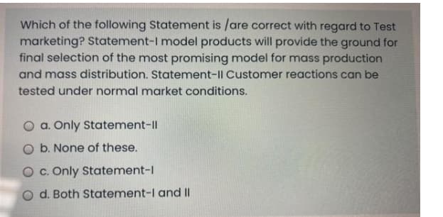 Which of the following Statement is /are correct with regard to Test
marketing? Statement-I model products will provide the ground for
final selection of the most promising model for mass production
and mass distribution. Statement-Il Customer reactions can be
tested under normal market conditions.
O a. Only Statement-Il
O b. None of these.
O c. Only Statement-1
O d. Both Statement-I and II
