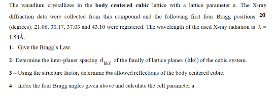 The vanadium crystallizes in the body centered cubic lattice with a lattice parameter a. The X-ray
diffraction data were collected from this compound and the following first four Bragg positions 20
(degrees): 21.06, 30.17, 37.03 and 43.10 were registered. The wavelength of the used X-ray radiation is 2 =
1.54Á.
1- Give the Bragg's Law.
2- Determine the inter-planer spacing d of the family of lattice planes (hke) of the cubic system.
hkt
3 - Using the structure factor, determine the allowed reflections of the body centered cubic.
4- Index the four Bragg angles given above and calculate the cell parameter a.

