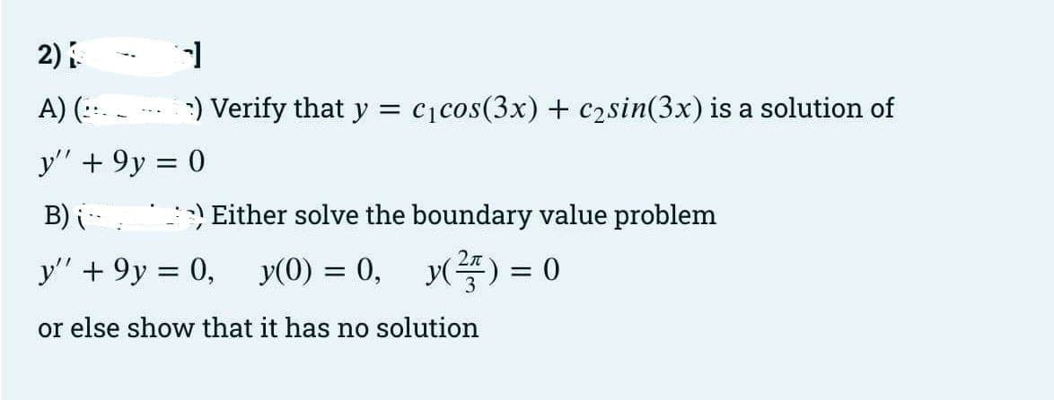 2)
A) (::.
y" +9y = 0
B) i
y" +9y = 0, y(0) = 0,
or else show that it has no solution
1
) Verify that y = C₁ cos(3x) + c₂sin(3x) is a solution of
--.
Either solve the boundary value problem
y() = 0