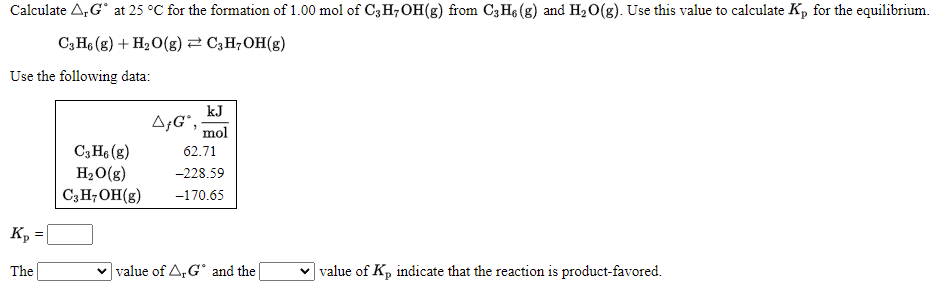 Calculate A,G° at 25 °C for the formation of 1.00 mol of C3H;OH(g) from C3 H6 (g) and H20(g). Use this value to calculate K, for the equilibrium.
C, H6 (g) + H2O(g)2 C,H;OH(g)
Use the following data:
kJ
A;G",
mol
C,H6 (g)
H2O(g)
C3H;OH(g)
62.71
-228.59
-170.65
Kp
The
v value of A, G° and the|
v value of Kp indicate that the reaction is product-favored.
