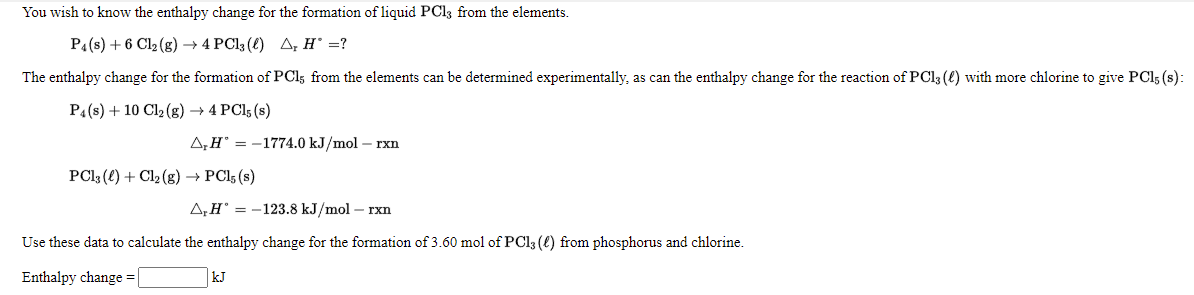 You wish to know the enthalpy change for the formation of liquid PC13 from the elements.
P4(s) + 6 Cl2 (g) → 4 PC13 (€) A, H' =?
The enthalpy change for the formation of PCI5 from the elements can be determined experimentally, as can the enthalpy change for the reaction of PCI3 (() with more chlorine to give PCI5 (s):
P4(s) + 10 Cl2 (g) → 4 PCI5 (s)
A,H = -1774.0 kJ/mol – rxn
PCI3 (e) + Cl2 (g) → PC15 (s)
A,H° = -123.8 kJ/mol – rxn
Use these data to calculate the enthalpy change for the formation of 3.60 mol of PCI3 (€) from phosphorus and chlorine.
Enthalpy change = |
kJ
