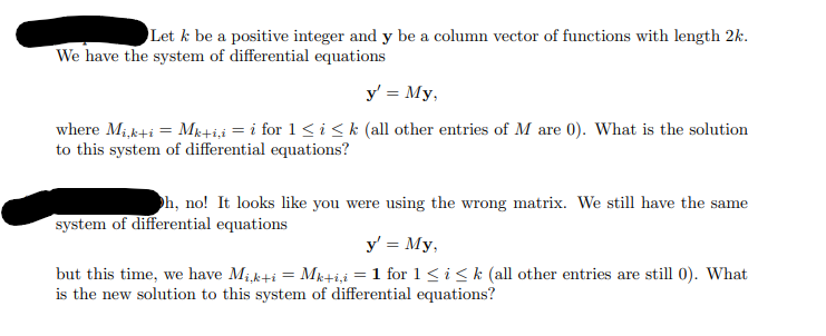 Let k be a positive integer and y be a column vector of functions with length 2k.
We have the system of differential equations
y' = My,
=
where Mi,k+iMk+i,i = i for 1<i <k (all other entries of M are 0). What is the solution
to this system of differential equations?
Oh, no! It looks like you were using the wrong matrix. We still have the same
system of differential equations
y' = My,
but this time, we have Mik+i
Mk+i,i = 1 for 1≤i≤k (all other entries are still 0). What
is the new solution to this system of differential equations?