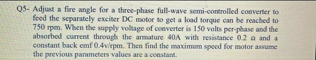 Q5- Adjust a fire angle for a three-phase full-wave semi-controlled converter to
feed the separately exciter DC motor to get a load torque can be reached to
750 rpm. When the supply voltage of converter is 150 volts per-phase and the
absorbed current through the armature 40A with resistance 0.2 a and a
constant back emf 0.4v/rpm. Then find the maximum speed for motor assume
the previous parameters values are a constant.
