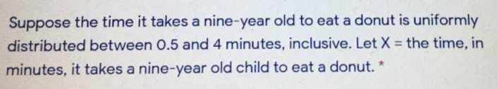 Suppose the time it takes a nine-year old to eat a donut is uniformly
distributed between 0.5 and 4 minutes, inclusive. Let X = the time, in
%3D
minutes, it takes a nine-year old child to eat a donut. *
