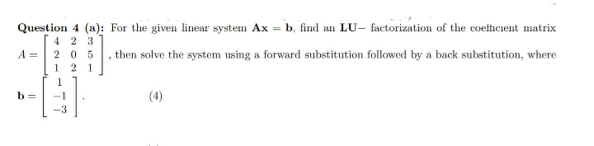 Question 4 (a): For the given linear system Ax =
4 2 3
A = 2 0 5
1 2 1
b, find an LU, factorization of the coefficient matrix
then solve the system using a forward substitution followed by a back substitution, where
b =
-1
(4)
-3
