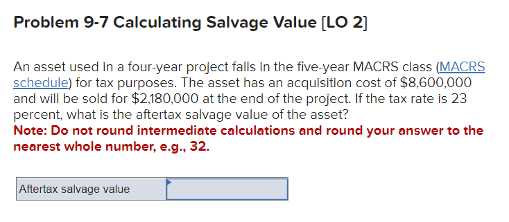 Problem 9-7 Calculating Salvage Value [LO 2]
An asset used in a four-year project falls in the five-year MACRS class (MACRS
schedule) for tax purposes. The asset has an acquisition cost of $8,600,000
and will be sold for $2,180,000 at the end of the project. If the tax rate is 23
percent, what is the aftertax salvage value of the asset?
Note: Do not round intermediate calculations and round your answer to the
nearest whole number, e.g., 32.
Aftertax salvage value