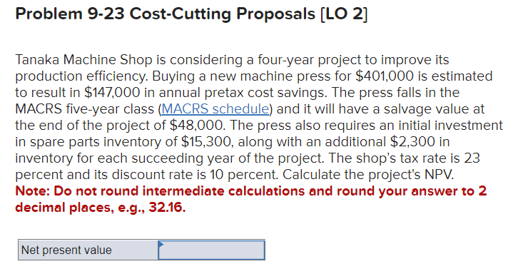 Problem 9-23 Cost-Cutting Proposals [LO 2]
Tanaka Machine Shop is considering a four-year project to improve its
production efficiency. Buying a new machine press for $401,000 is estimated
to result in $147,000 in annual pretax cost savings. The press falls in the
MACRS five-year class (MACRS schedule) and it will have a salvage value at
the end of the project of $48,000. The press also requires an initial investment
in spare parts inventory of $15,300, along with an additional $2,300 in
inventory for each succeeding year of the project. The shop's tax rate is 23
percent and its discount rate is 10 percent. Calculate the project's NPV.
Note: Do not round intermediate calculations and round your answer to 2
decimal places, e.g., 32.16.
Net present value