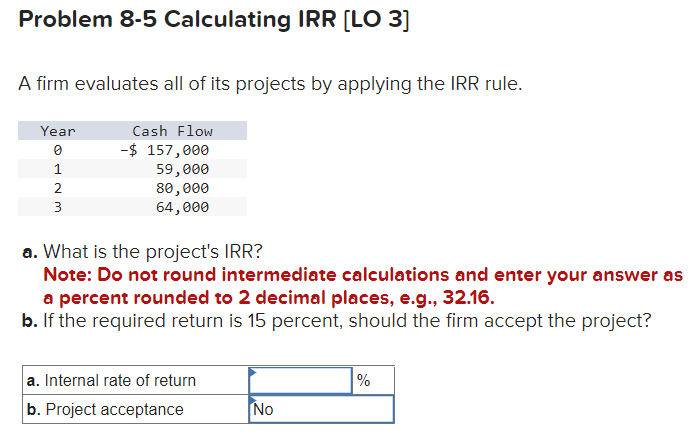 Problem 8-5 Calculating IRR [LO 3]
A firm evaluates all of its projects by applying the IRR rule.
Year
0
1
2
3
Cash Flow
-$ 157,000
59,000
80,000
64,000
a. What is the project's IRR?
Note: Do not round intermediate calculations and enter your answer as
a percent rounded to 2 decimal places, e.g., 32.16.
b. If the required return is 15 percent, should the firm accept the project?
a. Internal rate of return
b. Project acceptance
No
%