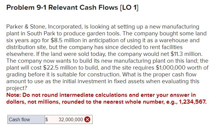 Problem 9-1 Relevant Cash Flows [LO 1]
Parker & Stone, Incorporated, is looking at setting up a new manufacturing
plant in South Park to produce garden tools. The company bought some land
six years ago for $8.5 million in anticipation of using it as a warehouse and
distribution site, but the company has since decided to rent facilities
elsewhere. If the land were sold today, the company would net $11.3 million.
The company now wants to build its new manufacturing plant on this land; the
plant will cost $22.5 million to build, and the site requires $1,000,000 worth of
grading before it is suitable for construction. What is the proper cash flow
amount to use as the initial investment in fixed assets when evaluating this
project?
Note: Do not round intermediate calculations and enter your answer in
dollars, not millions, rounded to the nearest whole number, e.g., 1,234,567.
Cash flow
$ 32,000,000 >