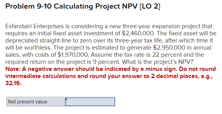 Problem 9-10 Calculating Project NPV [LO 2]
Esfandairi Enterprises is considering a new three-year expansion project that
requires an initial fixed asset investment of $2,460,000. The fixed asset will be
depreciated straight-line to zero over its three-year tax life, after which time it
will be worthless. The project is estimated to generate $2,950,000 in annual
sales, with costs of $1,970,000. Assume the tax rate is 22 percent and the
required return on the project is 9 percent. What is the project's NPV?
Note: A negative answer should be indicated by a minus sign. Do not round
intermediate calculations and round your answer to 2 decimal places, e.g.,
32.16.
Net present value