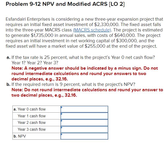 Problem 9-12 NPV and Modified ACRS [LO 2]
Esfandairi Enterprises is considering a new three-year expansion project that
requires an initial fixed asset investment of $2,330,000. The fixed asset falls
into the three-year MACRS class (MACRS schedule). The project is estimated
to generate $1,735,000 in annual sales, with costs of $640,000. The project
requires an initial investment in net working capital of $300,000, and the
fixed asset will have a market value of $255,000 at the end of the project.
a. If the tax rate is 25 percent, what is the project's Year O net cash flow?
Year 1? Year 2? Year 3?
Note: A negative answer should be indicated by a minus sign. Do not
round intermediate calculations and round your answers to two
decimal places, e.g., 32.16.
b. If the required return is 9 percent, what is the project's NPV?
Note: Do not round intermediate calculations and round your answer to
two decimal places, e.g., 32.16.
a. Year 0 cash flow
Year 1 cash flow
Year 2 cash flow
Year 3 cash flow
b. NPV