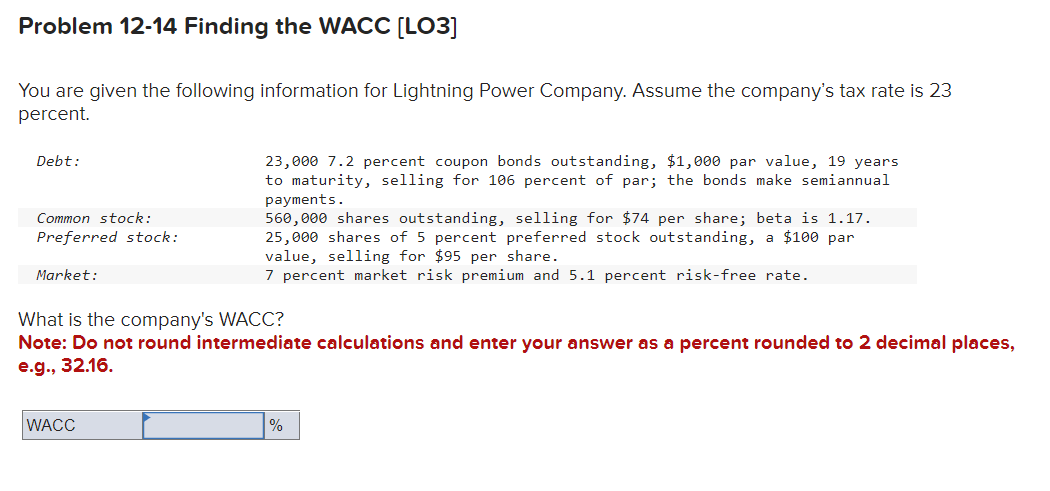 Problem 12-14 Finding the WACC [LO3]
You are given the following information for Lightning Power Company. Assume the company's tax rate is 23
percent.
Debt:
Common stock:
Preferred stock:
Market:
23,000 7.2 percent coupon bonds outstanding, $1,000 par value, 19 years
to maturity, selling for 106 percent of par; the bonds make semiannual
payments.
560,000 shares outstanding, selling for $74 per share; beta is 1.17.
25,000 shares of 5 percent preferred stock outstanding, a $100 par
value, selling for $95 per share.
7 percent market risk premium and 5.1 percent risk-free rate.
What is the company's WACC?
Note: Do not round intermediate calculations and enter your answer as a percent rounded to 2 decimal places,
e.g., 32.16.
WACC
%