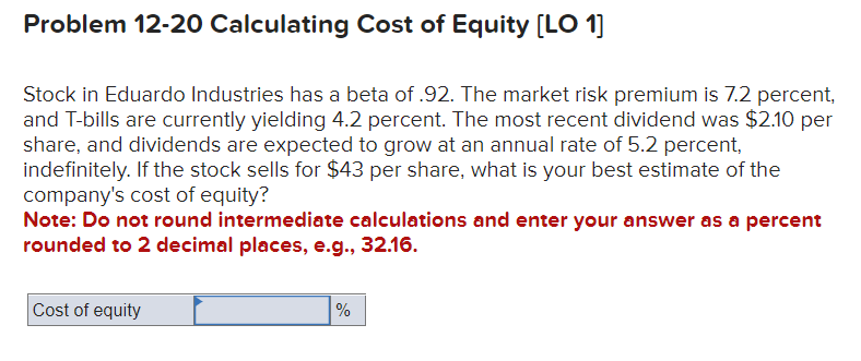 Problem 12-20 Calculating Cost of Equity [LO 1]
Stock in Eduardo Industries has a beta of .92. The market risk premium is 7.2 percent,
and T-bills are currently yielding 4.2 percent. The most recent dividend was $2.10 per
share, and dividends are expected to grow at an annual rate of 5.2 percent,
indefinitely. If the stock sells for $43 per share, what is your best estimate of the
company's cost of equity?
Note: Do not round intermediate calculations and enter your answer as a percent
rounded to 2 decimal places, e.g., 32.16.
Cost of equity
%