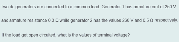 Two dc generators are connected to a common load. Generator 1 has armature emf of 250 V
and armature resistance 0.3 Q while generator 2 has the values 260 V and 0.5 0 respectively.
If the load get open circuited, what is the values of terminal voltage?
