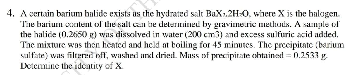 4. A certain barium halide exists as the hydrated salt BaX2.2H2O, where X is the halogen.
The barium content of the salt can be determined by gravimetric methods. A sample of
the halide (0.2650 g) was dissolved in water (200 cm3) and excess sulfuric acid added.
The mixture was then heated and held at boiling for 45 minutes. The precipitate (barium
sulfate) was filtered off, washed and dried. Mass of precipitate obtained = 0.2533 §
Determine the identity of X.
3 g.
