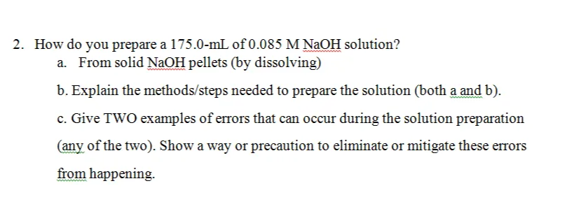 2. How do you prepare a 175.0-mL of 0.085 M NaOH solution?
a. From solid NaOH pellets (by dissolving)
b. Explain the methods/steps needed to prepare the solution (both a and b).
c. Give TWO examples of errors that can occur during the solution preparation
(any of the two). Show a way or precaution to eliminate or mitigate these errors
from happening.
