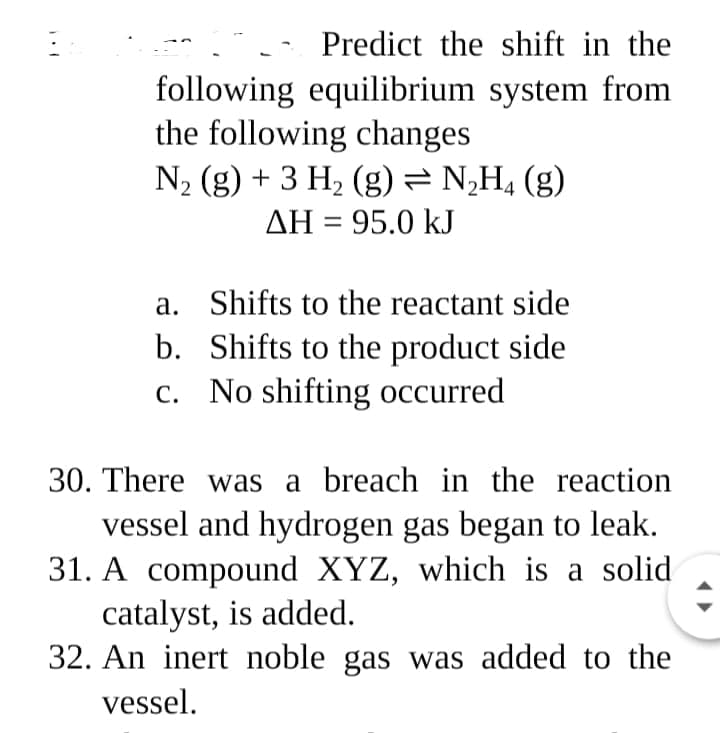 Predict the shift in the
following equilibrium system from
the following changes
N2 (g) + 3 H2 (g) = N¿H, (g)
ΔΗ-95.0 kJ
a. Shifts to the reactant side
b. Shifts to the product side
c. No shifting occurred
30. There was a breach in the reaction
vessel and hydrogen gas began to leak.
31. A compound XYZ, which is a solid
catalyst, is added.
32. An inert noble gas was added to the
vessel.
