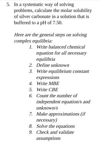 5. In a systematic way of solving
problems, calculate the molar solubility
of silver carbonate in a solution that is
buffered to a pH of 7.50.
Here are the general steps on solving
complex equilibria:
1. Write balanced chemical
equation for all necessary
equilibria
2. Define unknown
3. Write equilibrium constant
expressions
4. Write MBE
5. Write CBE
6. Count the number of
independent equation/s and
unknown/s
7. Make approximations (if
necessary)
8. Solve the equations
9. Check and validate
assumptions
