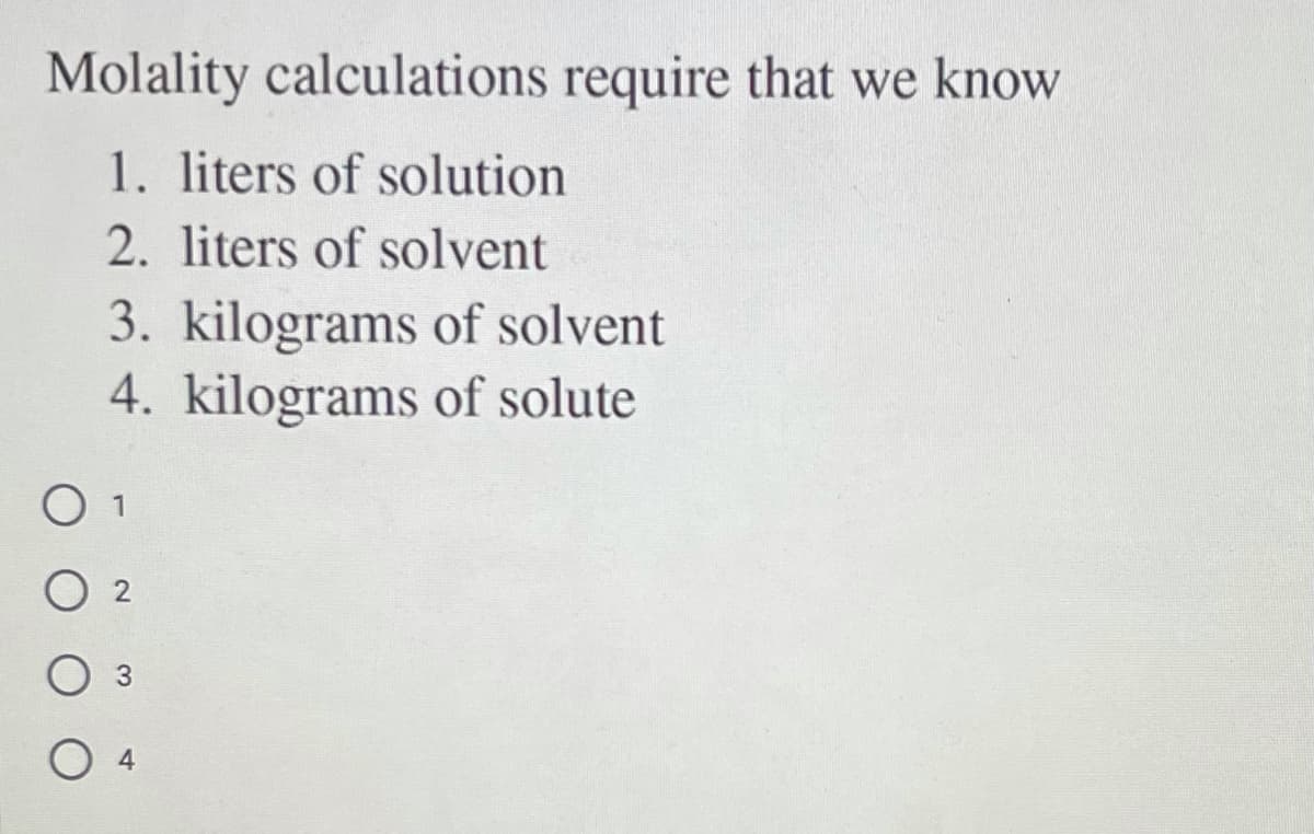 Molality calculations require that we know
1. liters of solution
2. liters of solvent
3. kilograms of solvent
4. kilograms of solute
O 1
O 3

