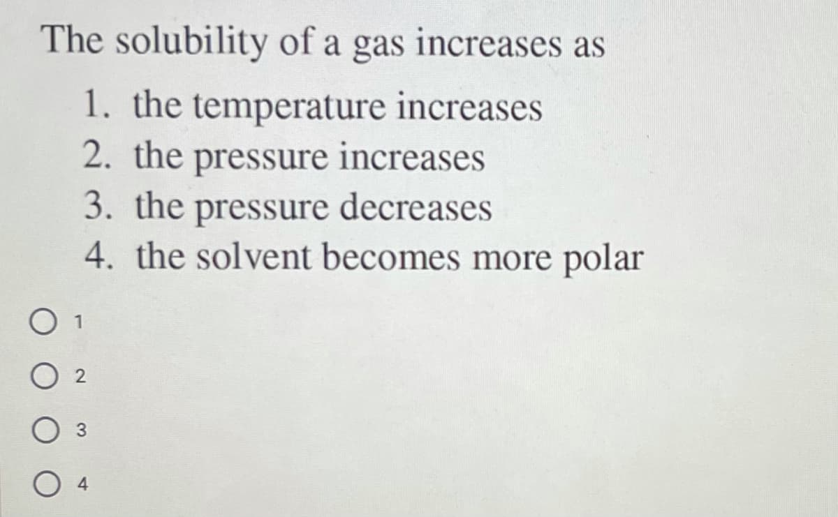 The solubility of a gas increases as
1. the temperature increases
2. the pressure increases
3. the pressure decreases
4. the solvent becomes more polar
O 1
O 2
