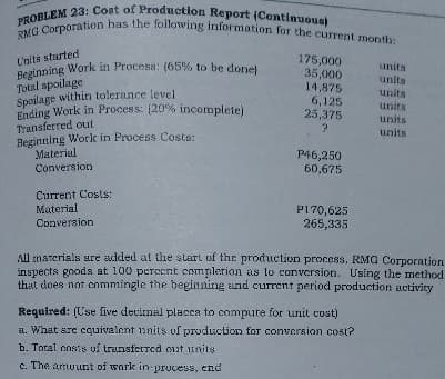 Beginning Work in Process: (65% to be done)
PROBLEM 23: Cost of Production Report (Continuous)
RMG Corporation has the following information for the current month:
175,000
35,000
14,875
6,125
25,375
U'nita started
units
Total spoilage
Spoilage within tolerance level
Ending Work in Process: (20% incomplete)
Transferred out
Beginning Worlk in Process Costs:
Material
Conversion
units
units
units
units
units
P46,250
60,675
Current Costs:
Material
Conversion
P170,625
265,335
All marerials sre added at the start of the production process. RMG Corporation
inspects gooda at 100 perecnt complerion as to conversion. Using the method
that does not cnmmingle the beginning and current period production activity
Required: (Use five decirmal placca to compure for unit cost)
a. What are coguivalent 1inits of production for conversion cost?
b. Total costs of trunsferred cut units
c. The armuurt of work in-prucess, end
