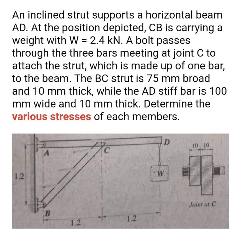An inclined strut supports a horizontal beam
AD. At the position depicted, CB is carrying a
weight with W = 2.4 kN. A bolt passes
through the three bars meeting at joint C to
attach the strut, which is made up of one bar,
to the beam. The BC strut is 75 mm broad
and 10 mm thick, while the AD stiff bar is 100
mm wide and 10 mm thick. Determine the
various stresses of each members.
D
10 10
|A
1.2
W.
Joint at C
1.2
1.2
