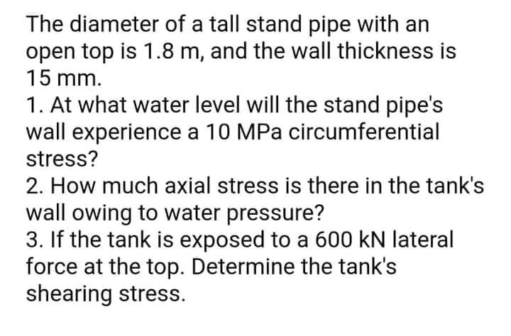 The diameter of a tall stand pipe with an
open top is 1.8 m, and the wall thickness is
15 mm.
1. At what water level will the stand pipe's
wall experience a 10 MPa circumferential
stress?
2. How much axial stress is there in the tank's
wall owing to water pressure?
3. If the tank is exposed to a 600 kN lateral
force at the top. Determine the tank's
shearing stress.
