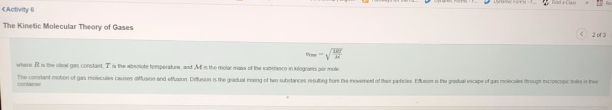 O Dynamic Forms - F.
2 Find a Class
KActivity 6
The Kinetic Molecular Theory of Gases
< 2 of 3
3RT
Urms V M
where Ris the ideal gas constant, Tis the absolute temperature, and M is the molar mass of the substance in kilograms per mole.
The constant motion of gas molecules causes diffusion and effusion. Diffusion is the gradual moxing of two substances resulting from the movement of their particles. Effusion is the gradual escape of gas molecules through microscopic holes in their
container
