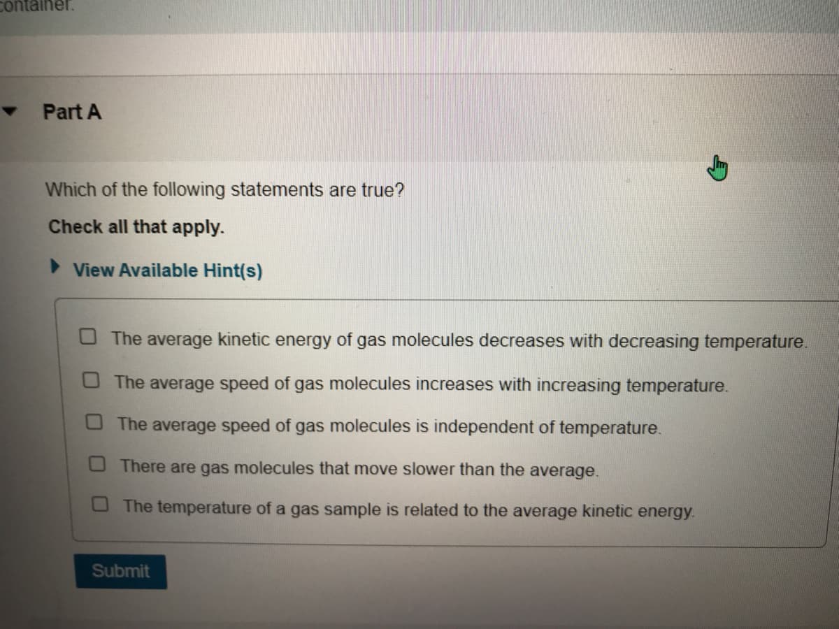 container.
Part A
Which of the following statements are true?
Check all that apply.
> View Available Hint(s)
O The average kinetic energy of gas molecules decreases with decreasing temperature.
The average speed of gas molecules increases with increasing temperature.
The average speed of gas molecules is independent of temperature.
There are gas molecules that move slower than the average.
O The temperature of a gas sample is related to the average kinetic energy.
Submit
