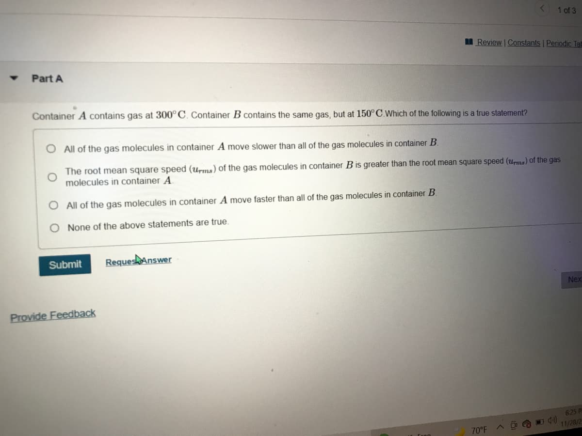 1 of 3
I Review | Constants Periodic Tab
Part A
Container A contains gas at 300° C. Container B contains the same gas, but at 150°C.Which of the following is a true statement?
O All of the gas molecules in container A move slower than all of the gas molecules in container B.
The root mean square speed (urms) of the gas molecules in container B is greater than the root mean square speed (uns) of the gas
molecules in container A
O All of the gas molecules in container A move faster than all of the gas molecules in container B
O None of the above statements are true.
Submit
Reques Answer
Nex
Provide Feedback
625 P
70°F
11/28/2
