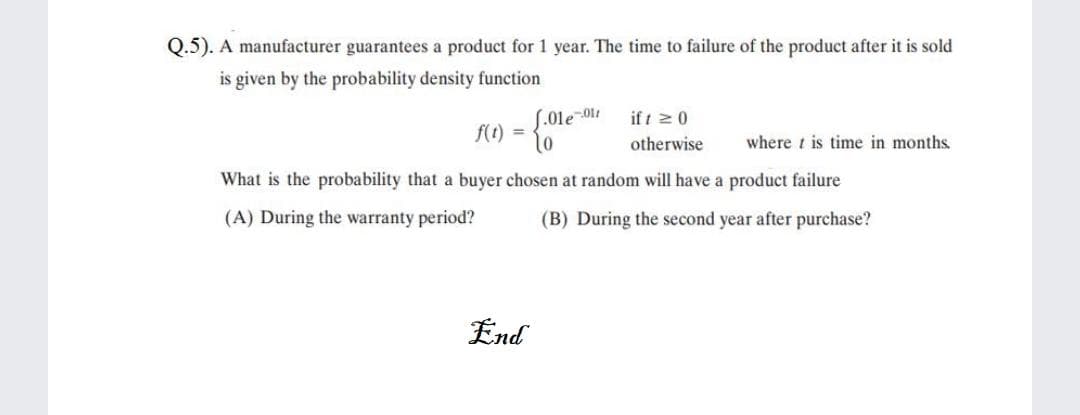 Q.5). A manufacturer guarantees a product for 1 year. The time to failure of the product after it is sold
is given by the probability density function
S.01e-01t
f(t) =
if t z0
otherwise
where t is time in months.
What is the probability that a buyer chosen at random will have a product failure
(A) During the warranty period?
(B) During the second year after purchase?
End
