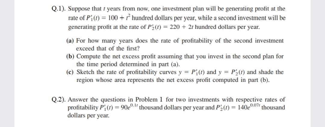 Q.1). Suppose that t years from now, one investment plan will be generating profit at the
rate of Pi(t) = 100 + * hundred dollars per year, while a second investment will be
generating profit at the rate of P2(1) = 220 + 2t hundred dollars per year.
(a) For how many years does the rate of profitability of the second investment
exceed that of the first?
(b) Compute the net excess profit assuming that you invest in the second plan for
the time period determined in part (a).
(c) Sketch the rate of profitability curves y = P{(1) and y = P2(1) and shade the
region whose area represents the net excess profit computed in part (b).
Q.2). Answer the questions in Problem 1 for two investments with respective rates of
profitability Pi(1) = 90e0.l' thousand dollars per year and P2(t) = 140e0.07" thousand
dollars per year.
