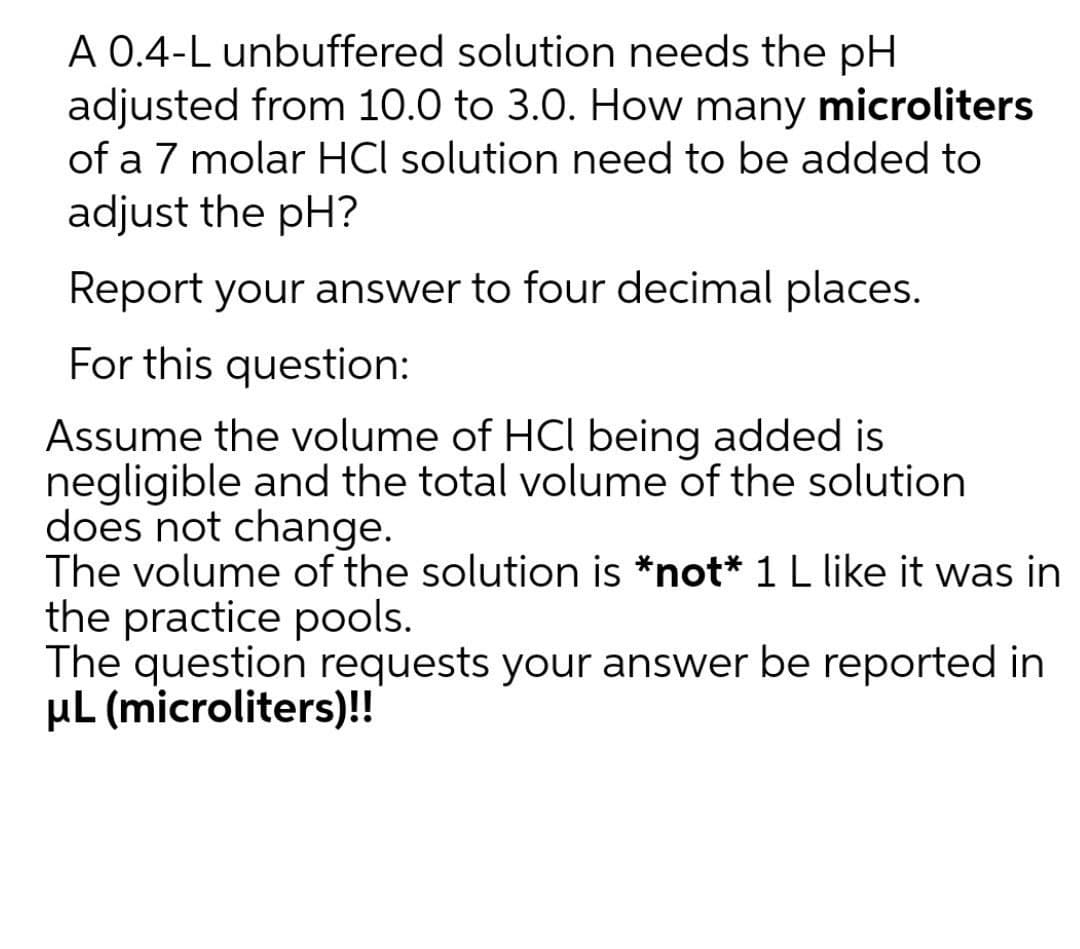 A 0.4-L unbuffered solution needs the pH
adjusted from 10.0 to 3.0. How many microliters
of a 7 molar HCl solution need to be added to
adjust the pH?
Report your answer to four decimal places.
For this question:
Assume the volume of HCI being added is
negligible and the total volume of the solution
does not change.
The volume of the solution is *not* 1 L like it was in
the practice pools.
The question requests your answer be reported in
µL (microliters)!
