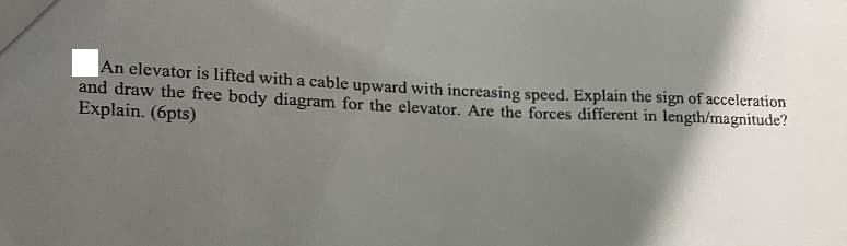 An elevator is lifted with a cable upward with increasing speed. Explain the sign of acceleration
and draw the free body diagram for the elevator. Are the forces different in length/magnitude?
Explain. (6pts)
