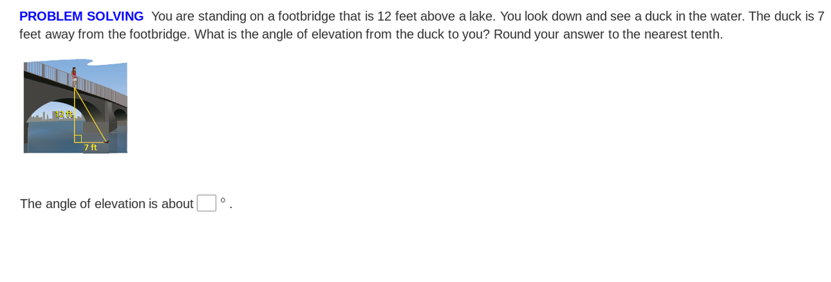 PROBLEM SOLVING You are standing on a footbridge that is 12 feet above a lake. You look down and see a duck in the water. The duck is 7
feet away from the footbridge. What is the angle of elevation from the duck to you? Round your answer to the nearest tenth.
7 ft
The angle of elevation is about °.

