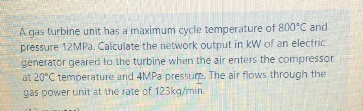 A gas turbine unit has a maximum cycle temperature of 800°C and
pressure 12MPa. Calculate the network output in kW of an electric
generator geared to the turbine when the air enters the compressor
at 20°C temperature and 4MPa pressure. The air flows through the
gas power unit at the rate of 123kg/min.
