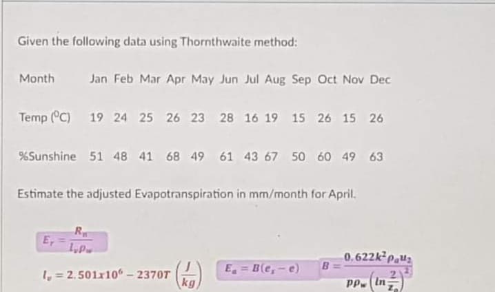 Given the following data using Thornthwaite method:
Month
Jan Feb Mar Apr May Jun Jul Aug Sep Oct Nov Dec
Temp (°C) 19 24 25 26 23 28 16 19 15 26 15 26
%Sunshine 51 48 41 68 49 61 43 67 50 60 49 63
Estimate the adjusted Evapotranspiration in mm/month for April.
R
E,
0.622kp.u2
B
E = B(e,-e)
%3D
1, = 2.501x10 - 2370T
kg
PP (In-
