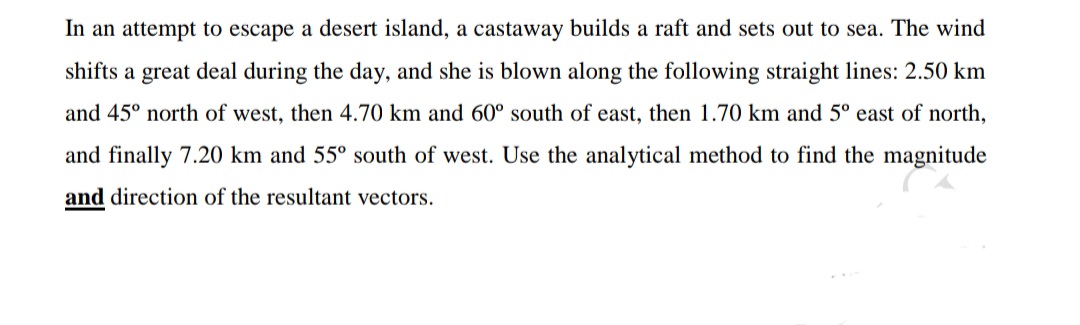 In an attempt to escape a desert island, a castaway builds a raft and sets out to sea. The wind
shifts a great deal during the day, and she is blown along the following straight lines: 2.50 km
and 45° north of west, then 4.70 km and 60° south of east, then 1.70 km and 5° east of north,
and finally 7.20 km and 55° south of west. Use the analytical method to find the magnitude
and direction of the resultant vectors.

