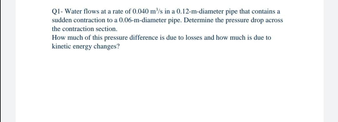 Q1- Water flows at a rate of 0.040 m/s in a 0.12-m-diameter pipe that contains a
sudden contraction to a 0.06-m-diameter pipe. Determine the pressure drop across
the contraction section.
How much of this pressure difference is due to losses and how much is due to
kinetic energy changes?
