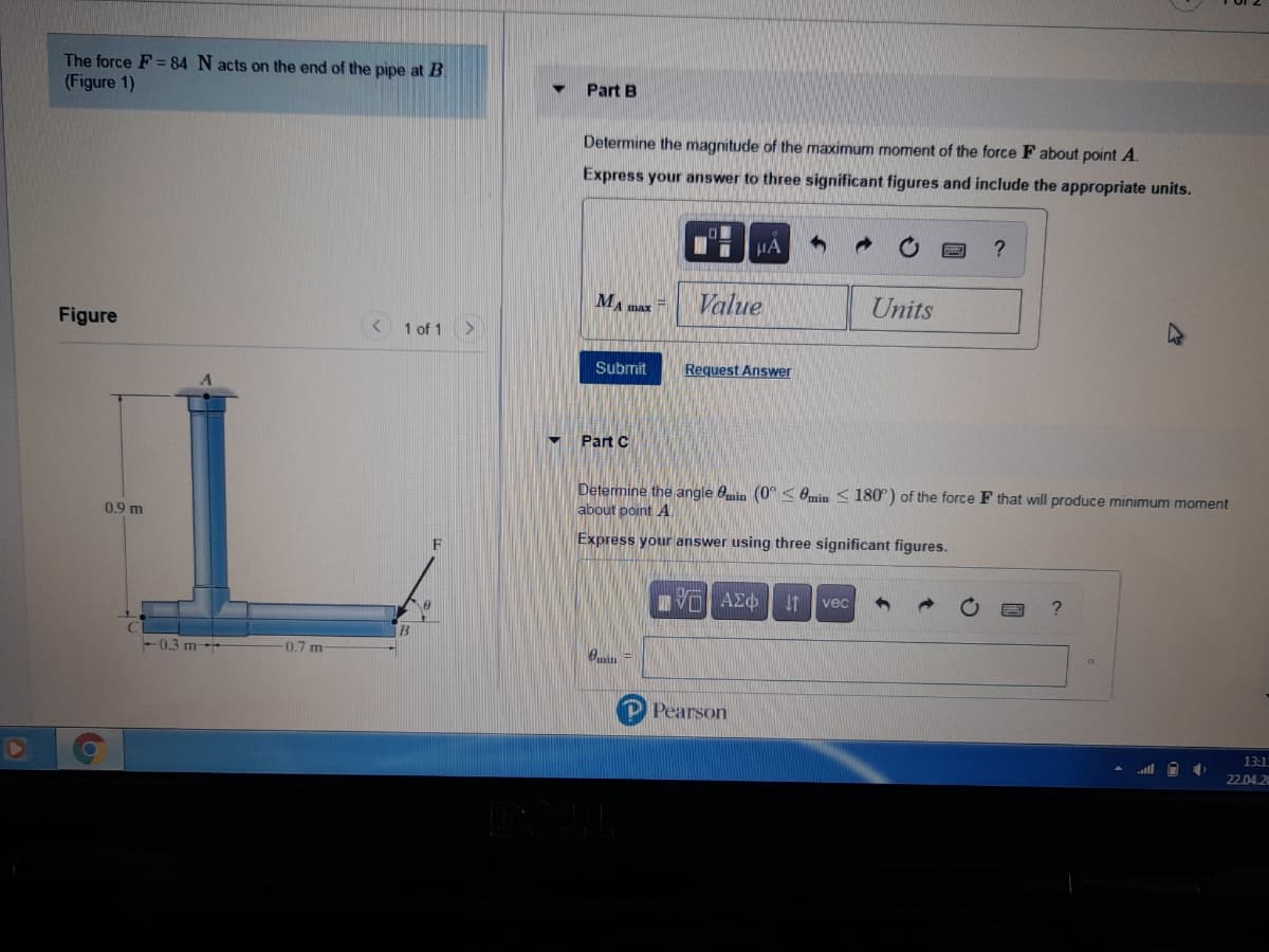 The force F = 84 N acts on the end of the pipe at B.
(Figure 1)
Part B
Determine the magnitude of the maximum moment of the force F about point A.
Express your answer to three significant figures and include the appropriate units.
HA
MA max
Value
Units
Figure
1 of 1
Submit
Request Answer
Part C
Determine the angle 0min (0°< Omin <180°) of the force F that will produce minimum moment
about point A.
0.9 m
Express your answer using three significant figures.
F
VO AZO
vec
-0.3 m-
-0.7 m
P Pearson
13:1
22.04.2
