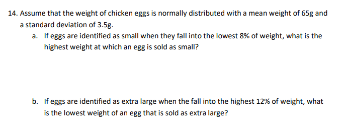 14. Assume that the weight of chicken eggs is normally distributed with a mean weight of 65g and
a standard deviation of 3.5g.
a. If eggs are identified as small when they fall into the lowest 8% of weight, what is the
highest weight at which an egg is sold as small?
b. If eggs are identified as extra large when the fall into the highest 12% of weight, what
is the lowest weight of an egg that is sold as extra large?
