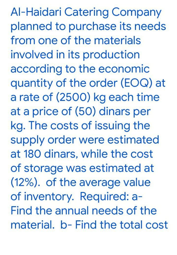 Al-Haidari Catering Company
planned to purchase its needs
from one of the materials
involved in its production
according to the economic
quantity of the order (EOQ) at
a rate of (2500) kg each time
at a price of (50) dinars per
kg. The costs of issuing the
supply order were estimated
at 180 dinars, while the cost
of storage was estimated at
(12%). of the average value
of inventory. Required: a-
Find the annual needs of the
material. b- Find the total cost