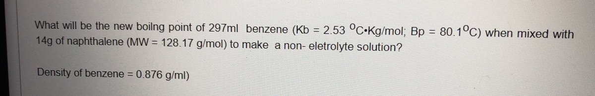 What will be the new boilng point of 297ml benzene (Kb = 2.53 °C•KG/mol; Bp = 80.1°C) when mixed with
14g of naphthalene (MW = 128.17 g/mol) to make a non- eletrolyte solution?
%3D
Density of benzene = 0.876 g/ml)
