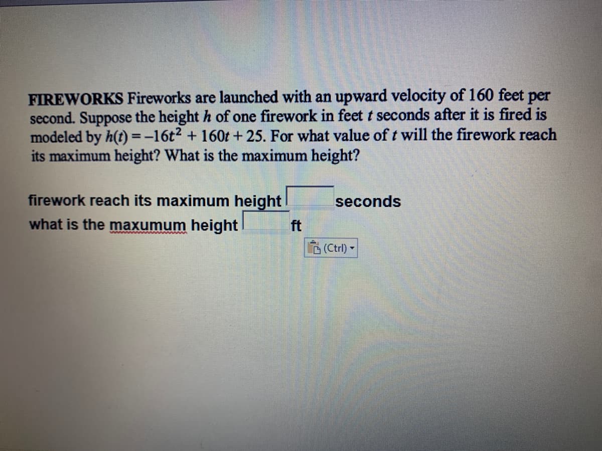 FIREWORKS Fireworks are launched with an upward velocity of 160 feet per
second. Suppose the height h of one firework in feet t seconds after it is fired is
modeled by h(t) =-16t2 + 160t +25. For what value of t will the firework reach
its maximum height? What is the maximum height?
firework reach its maximum height
seconds
what is the maxumum height
ft
www
(Ctrl) -
