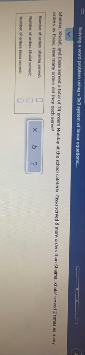 Solving a word problem using a 3x3 system of linear equations:.
Shaima, Khalaf, and Eissa served a total of 74 orders Monday at the school cafeteria. Eissa served 6 more orders than Shaima. Khalaf served 2 times as many
orders as Eissa. How many orders did they each serve?
Number of orders Shaima served:
Number of orders Khalaf served:
Number of orders Eissa served:
