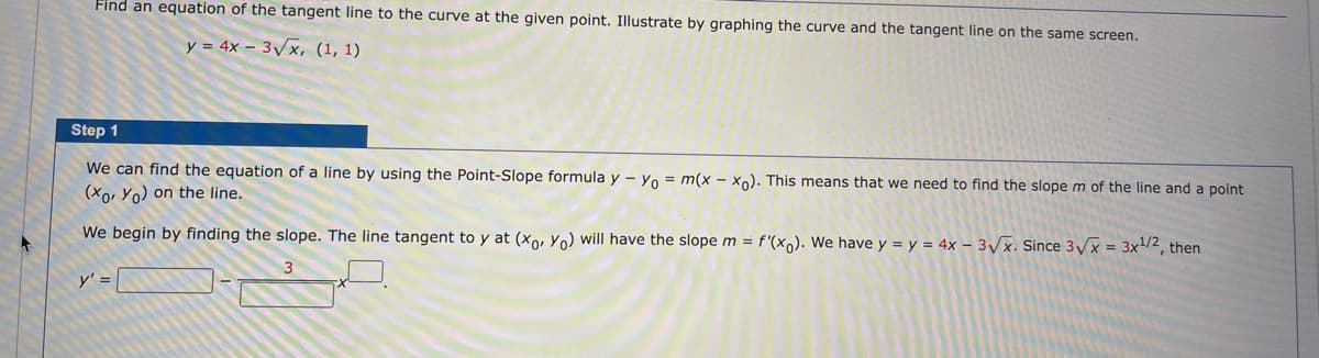 Find an equation of the tangent line to the curve at the given point. Illustrate by graphing the curve and the tangent line on the same screen.
y = 4x – 3/x, (1, 1)
Step 1
We can find the equation of a line by using the Point-Slope formula y – Yo = m(x - xn). This means that we need to find the slope m of the line and a point
(Xo, Yo) on the line.
We begin by finding the slope. The line tangent to y at (xo, Yo) will have the slope m = f'(x,). We have y = y = 4x – 3/x. Since 3/x = 3x/2, then
y' =
