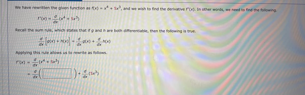 We have rewritten the given function as f(x) = x* + 5x³, and we wish to find the derivative f'(x). In other words, we need to find the following.
f'(x) = (x* + 5x³)
dx
Recall the sum rule, which states that if g and h are both differentiable, then the following is true.
dx
Applying this rule allows us to rewrite as follows.
-(xª + 5x³)
dx
f'(x) =
-(5x³)
dx
dx

