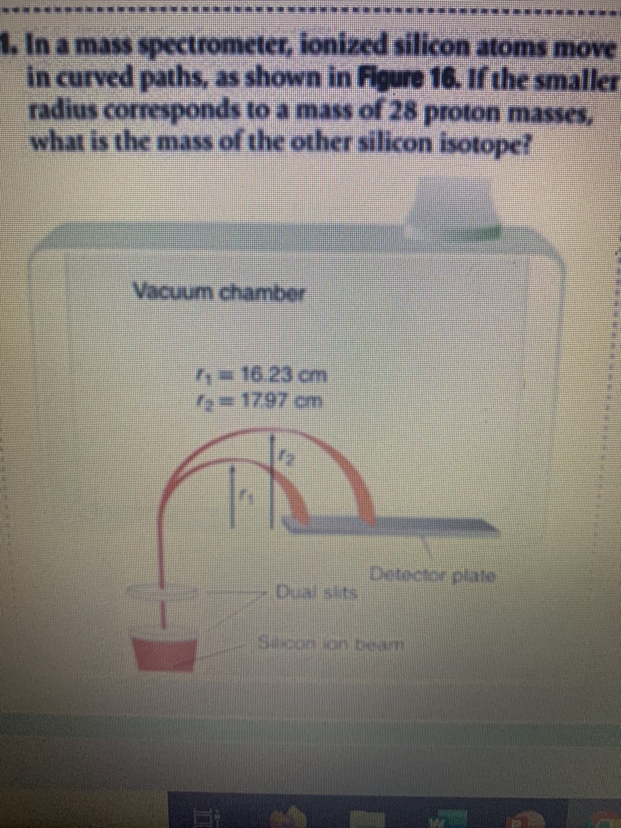 1. In a mass spectrometer, ionized silicon atoms move
in curved paths, as shown in Figure 16. If the smaller
radius corresponds to a mass of 28 proton masses,
what is the mass of the other silicon isotope?
Vacuum chamber
16.23 cm
=1797 cm
Detector plae
Dual sits
Silcon.on/beam
